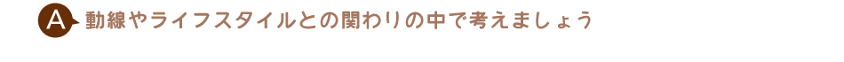 動線やライフスタイルとの関わりの中で考えましょう