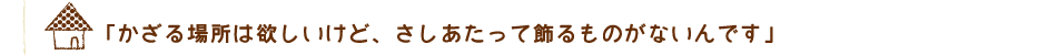 「かざる場所は欲しいけど、さしあたって飾るものがないんです」