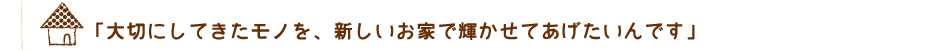 「大切にしてきたモノを、新しいお家で輝かせてあげたいんです」