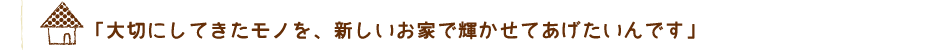 「大切にしてきたモノを、新しいお家で輝かせてあげたいんです」